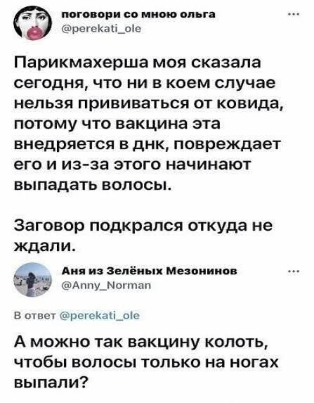поговори со мною ольга Парикмахерша моя сказала сегодня, что ни в коем случае нельзя прививаться от ковида, потому что вакцина эта внедряется в днк, повреждает его и из-за этого начинают выпадать волосы. Заговор подкрался откуда не ждали. Аня из Зелёных Мезонинов В ответ А можно так вакцину колоть, чтобы волосы только на ногах выпали?