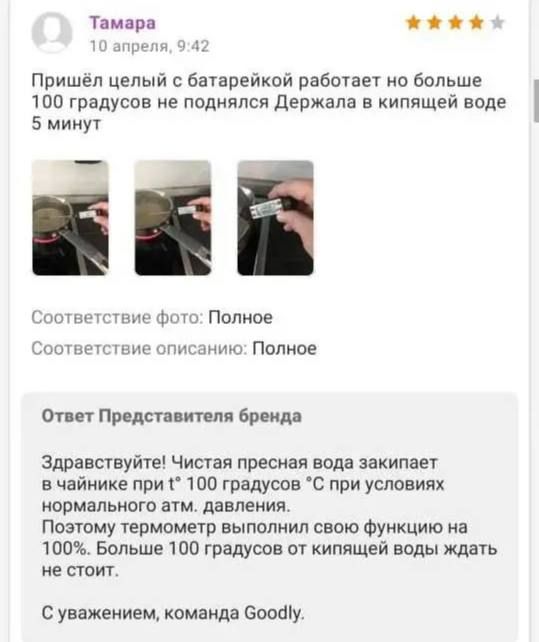 Тамара 10 апреля, 9:42 Пришёл целый с батарейкой работает но больше 100 градусов не поднялся Держала в кипящей воде 5 минут Ответ Представителя бренда Здравствуйте! Чистая пресная вода закипает в чайнике при t° 100 градусов °С при условиях нормального атм. давления. Поэтому термометр выполнил свою функцию на 100%. Больше 100 градусов от кипящей