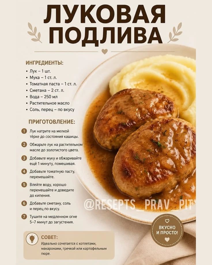 ЛУКОВАЯ ПОДЛИВА ИНГРЕДИЕНТЫ: • Лук – 1 шт. • Мука – 1 ст. л. • Томатная паста – 1 ст. л. • Сметана – 2 ст. л. • Вода – 250 мл • Растительное масло • Соль, перец – по вкусу ПРИГОТОВЛЕНИЕ: 1 Лук натрите на мелкой тёрке до состояния кашицы. 2 Обжарьте лук на растительном масле до золотистого цвета. 3 Добавьте муку и обжаривайте ещё 1 минуту,