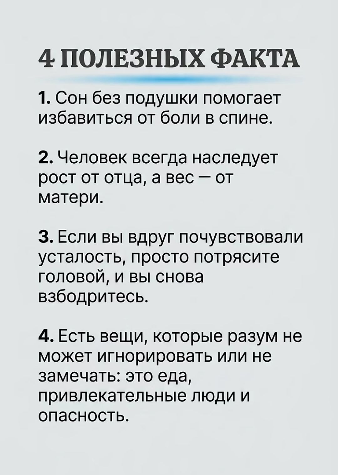 4 ПОЛЕЗНЫХ ФАКТА
1. Сон без подушки помогает избавиться от боли в спине.
2. Человек всегда наследует рост от отца, а вес – от матери.
3. Если вы вдруг почувствовали усталость, просто потрясите головой, и вы снова взбодритесь.
4. Есть вещи, которые разум не может игнорировать или не замечать: это еда, привлекательные люди и опасность.