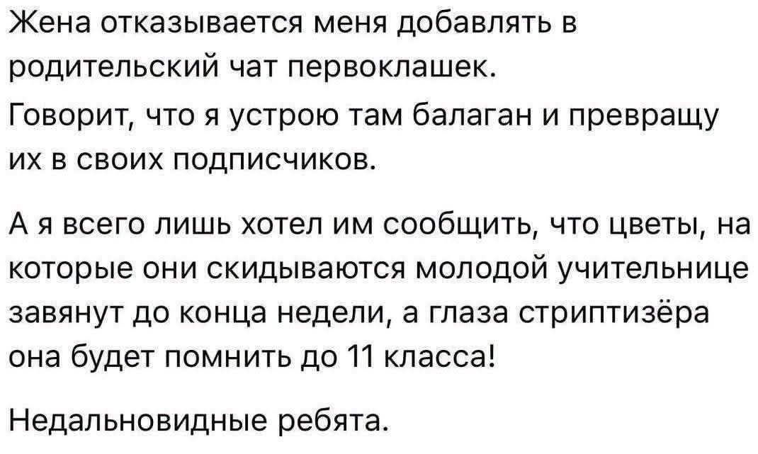 Жена отказывается меня добавлять в родительский чат первоклашек. Говорит, что я устрою там балаган и превращу их в своих подписчиков. А я всего лишь хотел им сообщить, что цветы, на которые они скидываются молодой учительнице завянут до конца недели, а глаза стриптизёра она будет помнить до 11 класса! Недальновидные ребята.