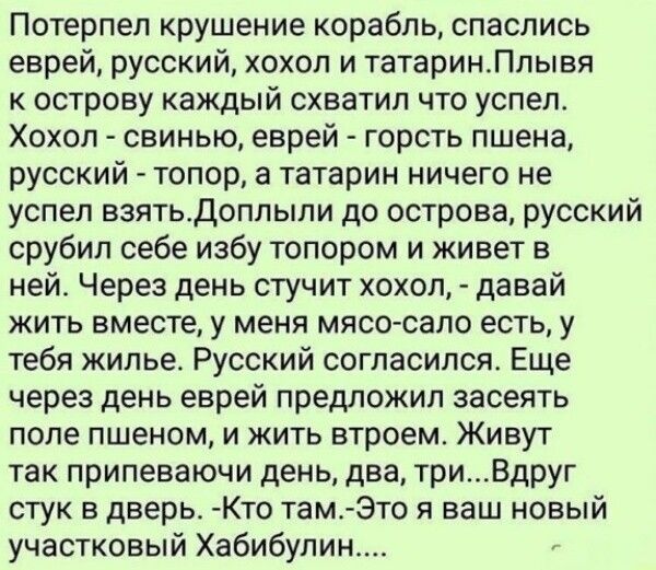 Потерпел крушение корабль, спаслись еврей, русский, хохол и татарин. Плывя к острову каждый схватил что успел. Хохол - свинью, еврей - горсть пшена, русский - топор, а татарин ничего не успел взять. Доплыли до острова, русский срубил себе избу топором и живет в ней. Через день стучит хохол, - давай жить вместе, у меня мясо-сало есть, у тебя жилье.