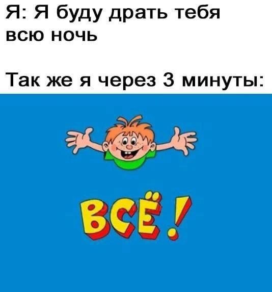 Я: Я буду драть тебя всю ночь. Так же я через 3 минуты: ВСЁ!