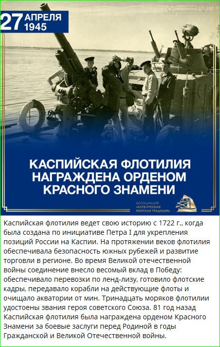 27 АПРЕЛЯ 1945 КАСПИЙСКАЯ ФЛОТИЛИЯ НАГРАЖДЕНА ОРДЕНОМ КРАСНОГО ЗНАМЕНИ АССОЦИАЦИЯ «КЛУБ РУССКАЯ МОРСКАЯ ТРАДИЦИЯ» Каспийская флотилия ведет свою историю с 1722 г., когда была создана по инициативе Петра I для укрепления позиций России на Каспии. На протяжении веков флотилия обеспечивала безопасность южных рубежей и развитие торговли в регионе. Во