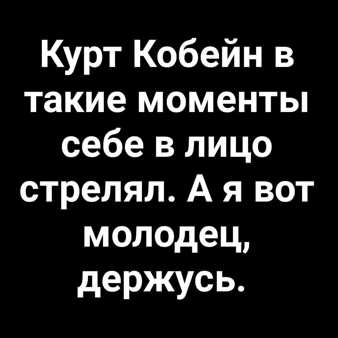 Курт Кобейн в такие моменты себе в лицо стрелял. А я вот молодец, держусь.