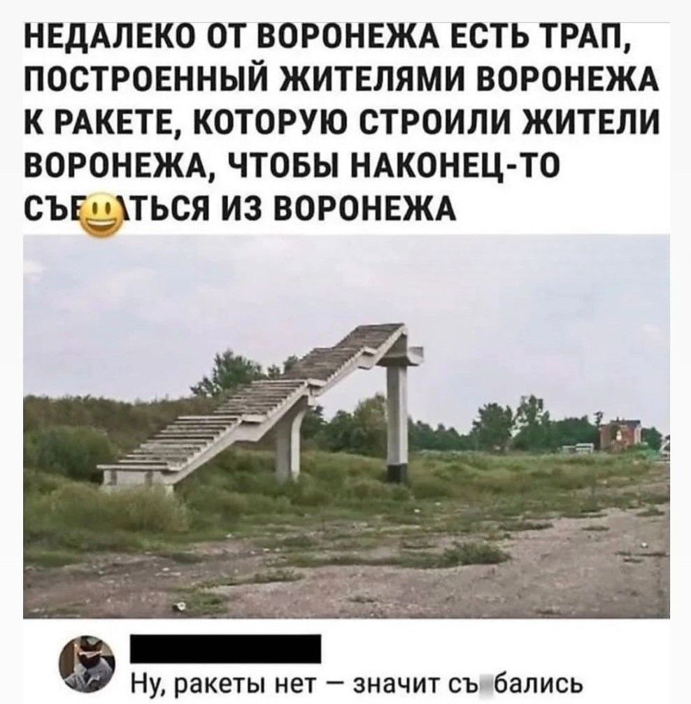 НЕДАЛЕКО ОТ ВОРОНЕЖА ЕСТЬ ТРАП, ПОСТРОЕННЫЙ ЖИТЕЛЯМИ ВОРОНЕЖА К РАКЕТЕ, КОТОРУЮ СТРОИЛИ ЖИТЕЛИ ВОРОНЕЖА, ЧТОБЫ НАКОНЕЦ-ТО СЪЕБАТЬСЯ ИЗ ВОРОНЕЖА
Ну, ракеты нет — значит съебались