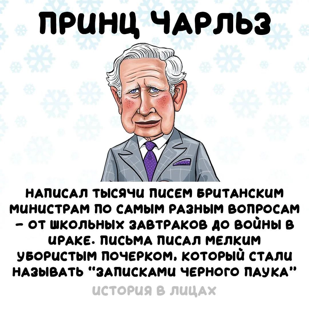 ПРИНЦ ЧАРЛЬЗ
НАПИСАЛ ТЫСЯЧИ ПИСЕМ БРИТАНСКИМ МИНИСТРАМ ПО САМЫМ РАЗНЫМ ВОПРОСАМ — ОТ ШКОЛЬНЫХ ЗАВТРАКОВ ДО ВОЙНЫ В ИРАКЕ. ПИСЬМА ПИСАЛ МЕЛКИМ УБОРИСТЫМ ПОЧЕРКОМ, КОТОРЫЕ СТАЛИ НАЗЫВАТЬ “ЗАПИСКАМИ ЧЕРНОГО ПАУКА”
ИСТОРИЯ В ЛИЦАХ
