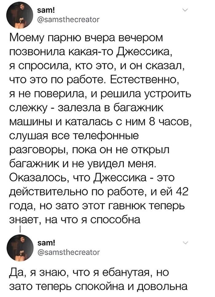 sam! @samsthecreator Моему парню вчера вечером позвонила какая-то Джессика, я спросила, кто это, и он сказал, что это по работе. Естественно, я не поверила, и решила устроить слежку - залезла в багажник машины и каталась с ним 8 часов, слушая все телефонные разговоры, пока он не открыл багажник и не увидел меня. Оказалось, что Джессика - это