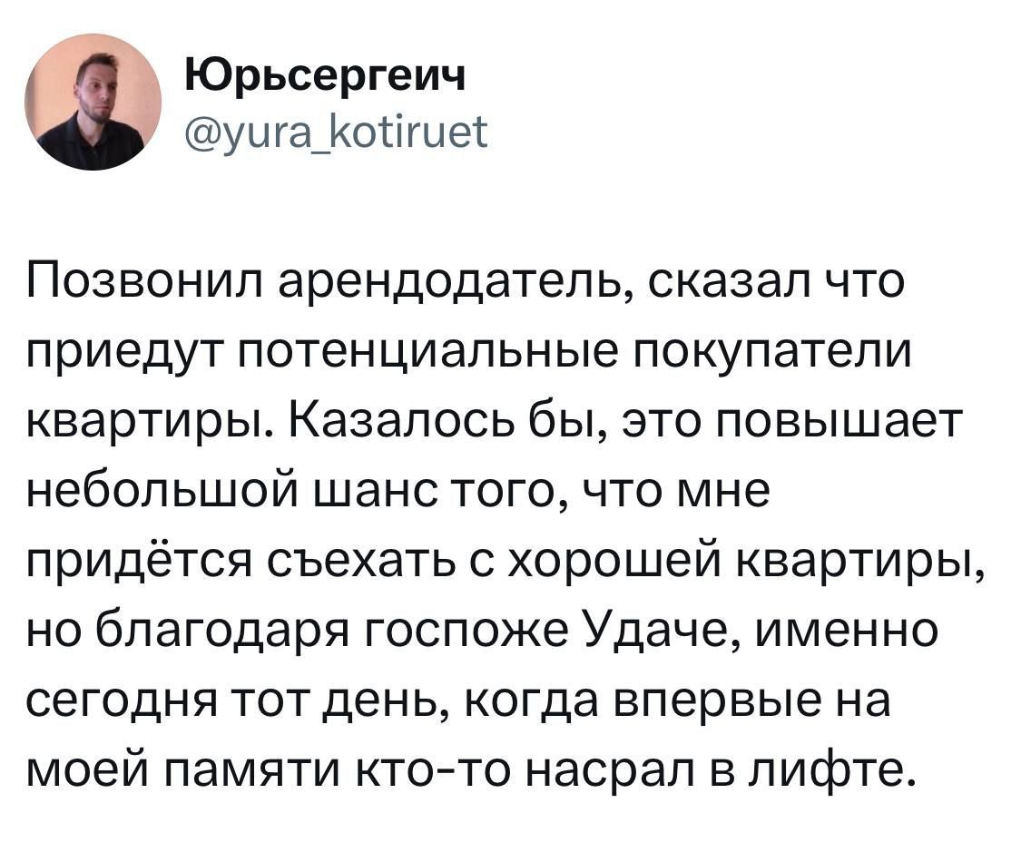 Юрьсергеич @yura_kotiruet Позвонил арендодатель, сказал что приедут потенциальные покупатели квартиры. Казалось бы, это повышает небольшой шанс того, что мне придётся съехать с хорошей квартиры, но благодаря госпоже Удаче, именно сегодня тот день, когда впервые на моей памяти кто-то насрал в лифте.