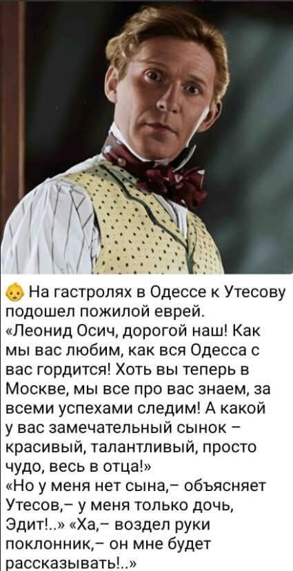 На гастролях в Одессе к Утесову подошел пожилой еврей. «Леонид Осич, дорогой наш! Как мы вас любим, как вся Одесса с вас гордится! Хоть вы теперь в Москве, мы все про вас знаем, за всеми успехами следим! А какой у вас замечательный сынок – красивый, талантливый, просто чудо, весь в отца!» «Но у меня нет сына, – объясняет Утесов, – у меня только