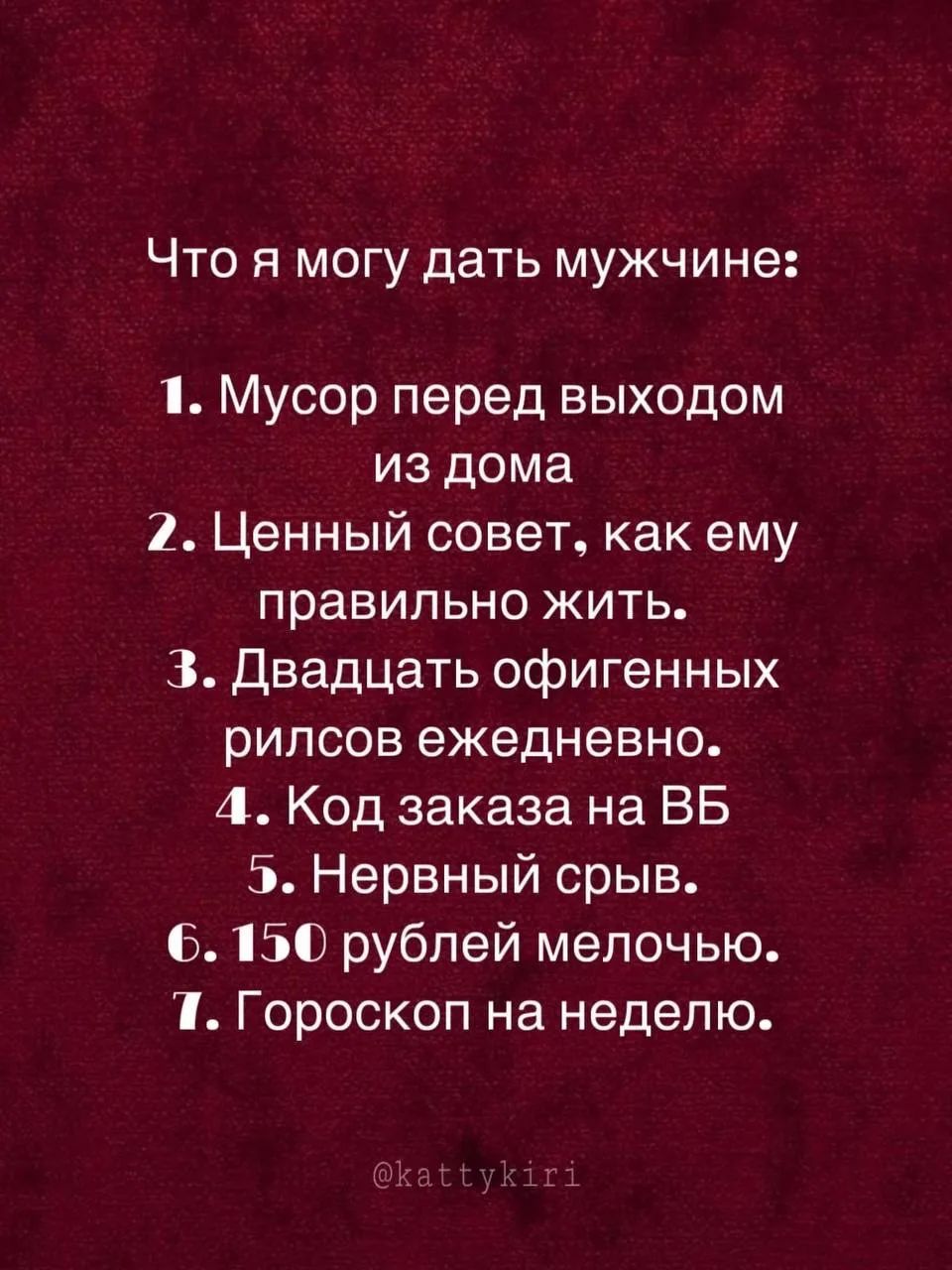 Что я могу дать мужчине: 1. Мусор перед выходом из дома 2. Ценный совет, как ему правильно жить. 3. Двадцать офигенных рилсов ежедневно. 4. Код заказа на ВБ 5. Нервный срыв. 6. 150 рублей мелочью. 7. Гороскоп на неделю. @kattykiri