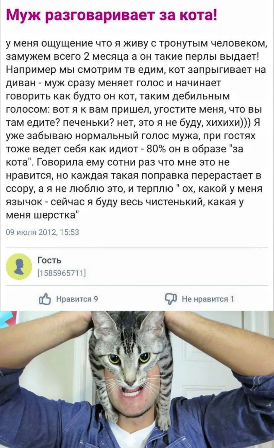 Муж разговаривает за кота! у меня ощущение что я живу с тронутым человеком, замужем всего 2 месяца а он такие перлы выдает! Например мы смотрим тв едим, кот запрыгивает на диван - муж сразу меняет голос и начинает говорить как будто он кот, таким дебильным голосом: вот я к вам пришел, угостите меня, что вы там едите? печеньки? нет, это я не буду,