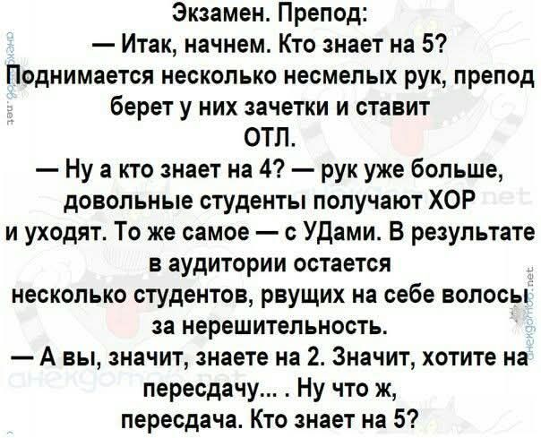 Экзамен. Препод: — Итак, начнем. Кто знает на 5? Поднимается несколько несмелых рук, препод берет у них зачетки и ставит ОТЛ. — Ну а кто знает на 4? — рук уже больше, довольные студенты получают ХОР и уходят. То же самое — с УДами. В результате в аудитории остается несколько студентов, рвущих на себе волосы за нерешительность. — А вы, значит,