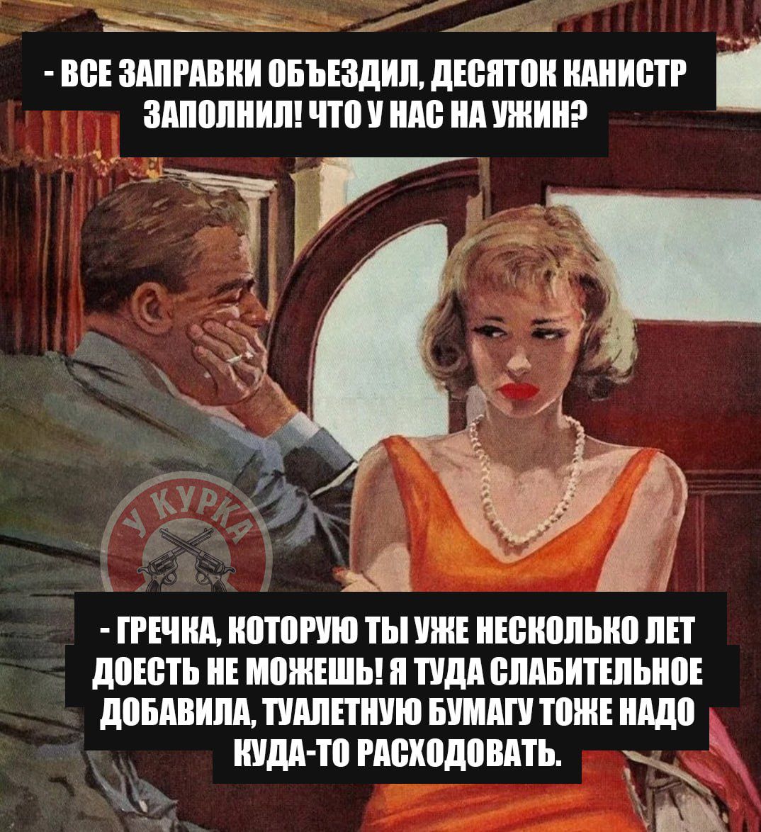 - ВСЕ ЗАПРАВКИ ОБЪЕЗДИЛ, ДЕСЯТОК КАНИСТР ЗАПОЛНИЛ! ЧТО У НАС НА УЖИН?
- ГРЕЧКА, КОТОРУЮ ТЫ УЖЕ НЕСКОЛЬКО ЛЕТ ДОЕСТЬ НЕ МОЖЕШЬ! Я ТУДА СЛАБИТЕЛЬНОЕ ДОБАВИЛА, ТУАЛЕТНУЮ БУМАГУ ТОЖЕ НАДО КУДА-ТО РАСХОДОВАТЬ.