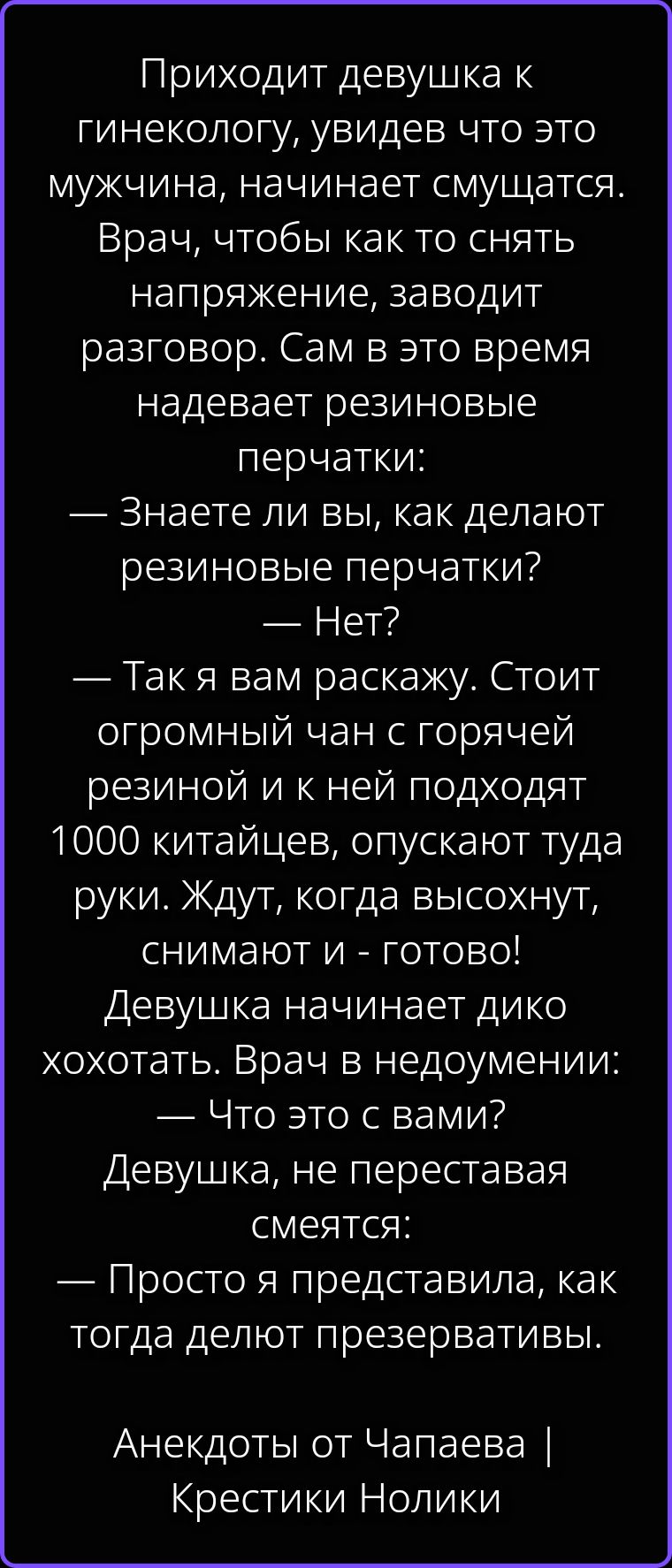 Приходит девушка к гинекологу, увидев что это мужчина, начинает смущаться. Врач, чтобы как то снять напряжение, заводит разговор. Сам в это время надевает резиновые перчатки: — Знаете ли вы, как делают резиновые перчатки? — Нет? — Так я вам раскажу. Стоит огромный чан с горячей резиной и к ней подходят 1000 китайцев, опускают туда руки. Ждут,