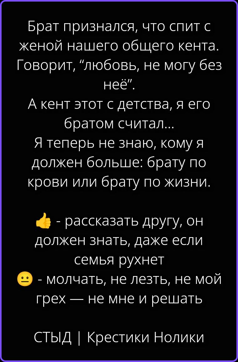Брат признался, что спит с женой нашего общего кента. Говорит, “любовь, не могу без неё”. А кент этот с детства, я его братом считал... Я теперь не знаю, кому я должен больше: брату по крови или брату по жизни. 👍 - рассказать другу, он должен знать, даже если семья рухнет 😐 - молчать, не лезть, не мой грех — не мне и решать СТЫД | Крестики Нолики