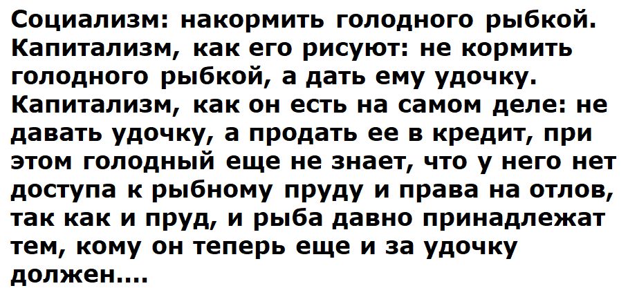 Социализм: накормить голодного рыбкой. Капитализм, как его рисуют: не кормить голодного рыбкой, а дать ему удочку. Капитализм, как он есть на самом деле: не давать удочку, а продать ее в кредит, при этом голодный еще не знает, что у него нет доступа к рыбному пруду и права на отлов, так как и пруд, и рыба давно принадлежат тем, кому он теперь еще