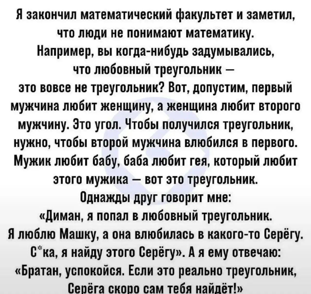 Я закончил математический факультет и заметил, что люди не понимают математику. Например, вы когда-нибудь задумывались, что любовный треугольник — это вовсе не треугольник? Вот, допустим, первый мужчина любит женщину, а женщина любит второго мужчину. Это угол. Чтобы получился треугольник, нужно, чтобы второй мужчина влюбился в первого. Мужик любит