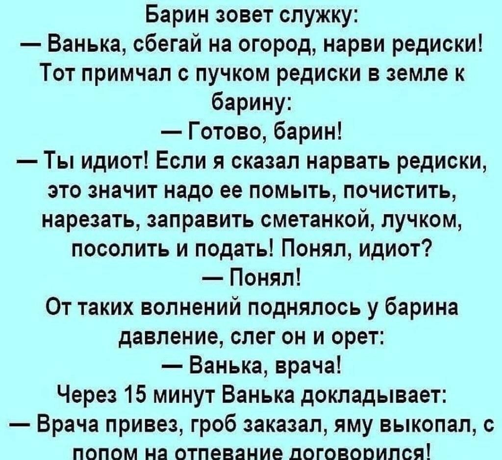 Барин зовет служку: — Ванька, сбегай на огород, нарви редиски! Тот примчал с пучком редиски в земле к барину: — Готово, барин! — Ты идиот! Если я сказал нарвать редиски, это значит надо ее помыть, почистить, нарезать, заправить сметанкой, лучком, посолить и подать! Понял, идиот? — Понял! От таких волнений поднялось у барина давление, слег он и