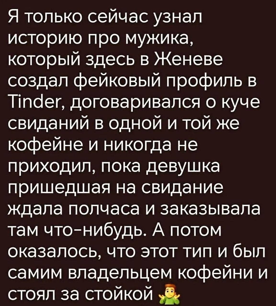 Я только сейчас узнал историю про мужика, который здесь в Женеве создал фейковый профиль в Tinder, договаривался о куче свиданий в одной и той же кофейне и никогда не приходил, пока девушка пришедшая на свидание ждала полчаса и заказывала там что-нибудь. А потом оказалось, что этот тип и был самим владельцем кофейни и стоял за стойкой