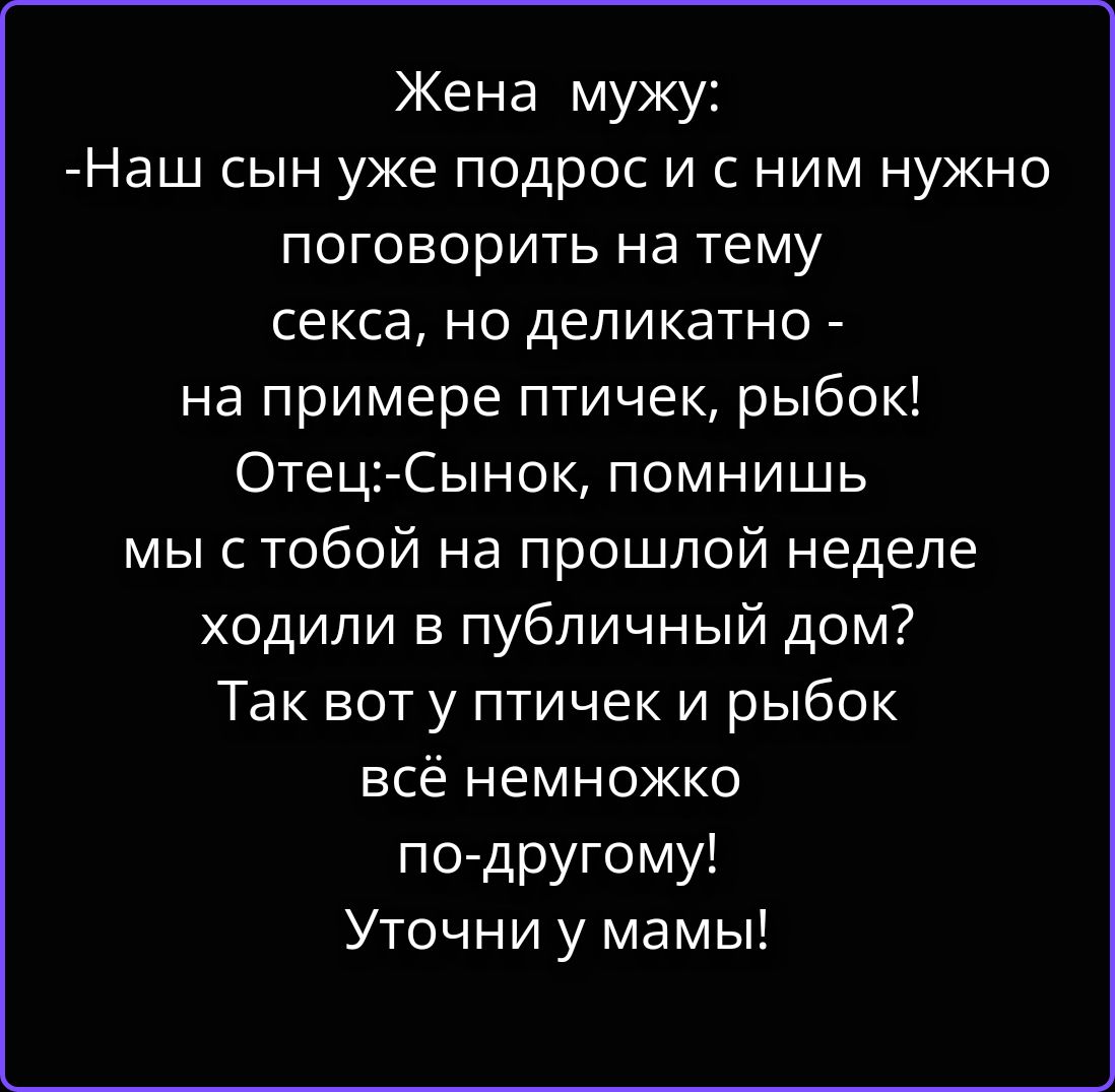 Жена мужу:
-Наш сын уже подрос и с ним нужно поговорить на тему секса, но деликатно - на примере птичек, рыбок!
Отец:-Сынок, помнишь мы с тобой на прошлой неделе ходили в публичный дом?
Так вот у птичек и рыбок всё немножко по-другому!
Уточни у мамы!