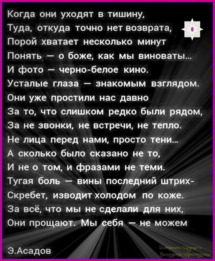 Когда они уходят в тишину,
Туда, откуда точно нет возврата,
Порой хватает несколько минут
Понять — о боже, как мы виноваты...
И фото — черно-белое кино.
Усталые глаза — знакомым взглядом.
Они уже простили нас давно
За то, что слишком редко были рядом,
За не звонки, не встречи, не тепло.
Не лица перед нами, просто тени...
А сколько было сказано не