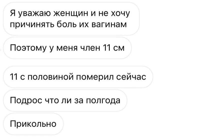 Я уважаю женщин и не хочу причинять боль их вагинам. Поэтому у меня член 11 см. 11 с половиной померил сейчас. Подрос что ли за полгода. Прикольно.