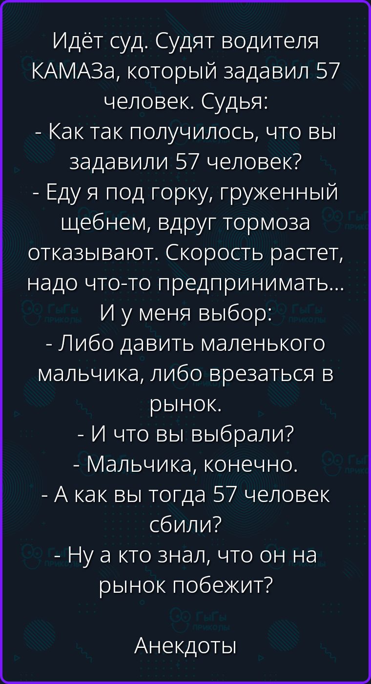 Идёт суд. Судят водителя КАМАЗа, который задавил 57 человек. Судья: - Как так получилось, что вы задавили 57 человек? - Еду я под горку, груженный щебнем, вдруг тормоза отказывают. Скорость растет, надо что-то предпринимать... И у меня выбор: - Либо давить маленького мальчика, либо врезаться в рынок. - И что вы выбрали? - Мальчика, конечно. - А