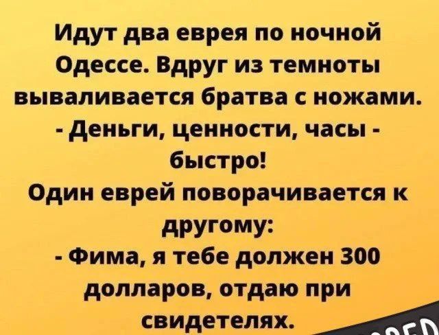 Идут два еврея по ночной Одессе. Вдруг из темноты вываливается братва с ножами. - Деньги, ценности, часы - быстро! Один еврей поворачивается к другому: - Фима, я тебе должен 300 долларов, отдаю при свидетелях.