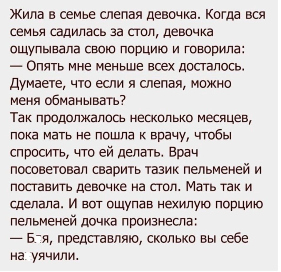 Жила в семье слепая девочка. Когда вся семья садилась за стол, девочка ощупывала свою порцию и говорила: — Опять мне меньше всех досталось. Думаете, что если я слепая, можно меня обманывать? Так продолжалось несколько месяцев, пока мать не пошла к врачу, чтобы спросить, что ей делать. Врач посоветовал сварить тазик пельменей и поставить девочке на