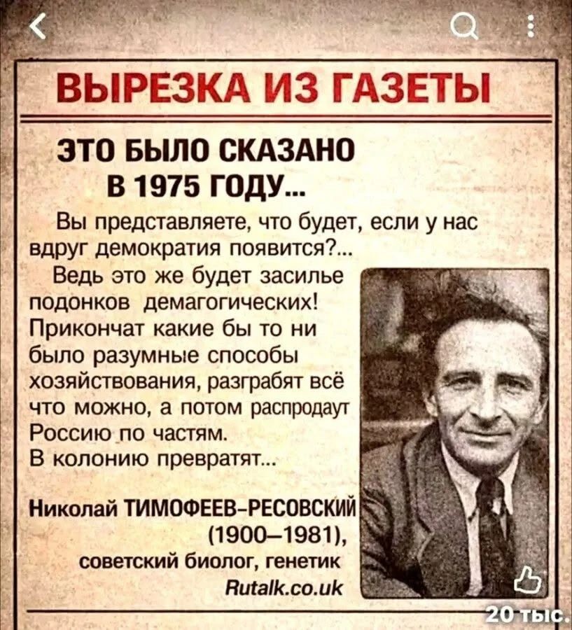 ВЫРЕЗКА ИЗ ГАЗЕТЫ
ЭТО БЫЛО СКАЗАНО В 1975 ГОДУ...
Вы представляете, что будет, если у нас вдруг демократия появится?...
Ведь это же будет засилье подонков демагогических!
Прикончат какие бы то ни было разумные способы хозяйствования, разграбят всё что можно, а потом распродадут Россию по частям.
В колонию превратят...
Николай ТИМОФЕЕВ-РЕСОВСКИЙ