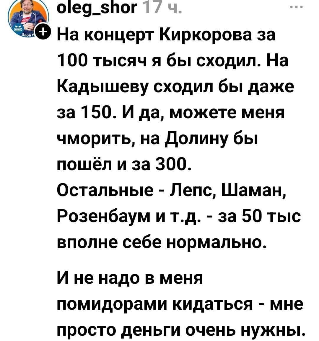 На концерт Киркорова за 100 тысяч я бы сходил. На Кадышеву сходил бы даже за 150. И да, можете меня чморить, на Долину бы пошёл и за 300. Остальные - Лепс, Шаман, Розенбаум и т.д. - за 50 тыс вполне себе нормально. И не надо в меня помидорами кидаться - мне просто деньги очень нужны.
