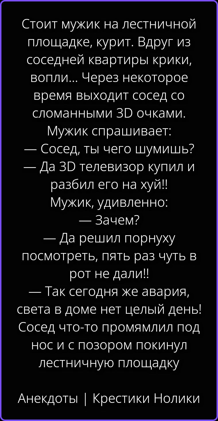 Стоит мужик на лестничной площадке, курит. Вдруг из соседней квартиры крики, вопли... Через некоторое время выходит сосед со сломанными 3D очками. Мужик спрашивает: — Сосед, ты чего шумишь? — Да 3D телевизор купил и разбил его на хуй!! Мужик, удивленно: — Зачем? — Да решил порнуху посмотреть, пять раз чуть в рот не дали!! — Так сегодня же авария,