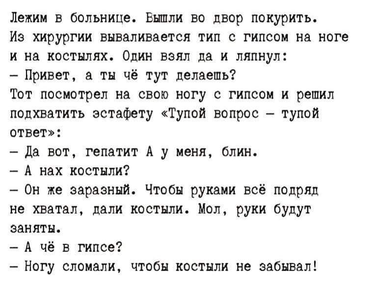 Лежим в больнице. Вышли во двор покурить. Из хирургии вываливается тип с гипсом на ноге и на костылях. Один взял да и ляпнул: – Привет, а ты чё тут делаешь? Тот посмотрел на свою ногу с гипсом и решил подхватить эстафету «Тупой вопрос – тупой ответ»: – Да вот, гепатит А у меня, блин. – А нах костыли? – Он же заразный. Чтобы руками всё подряд не