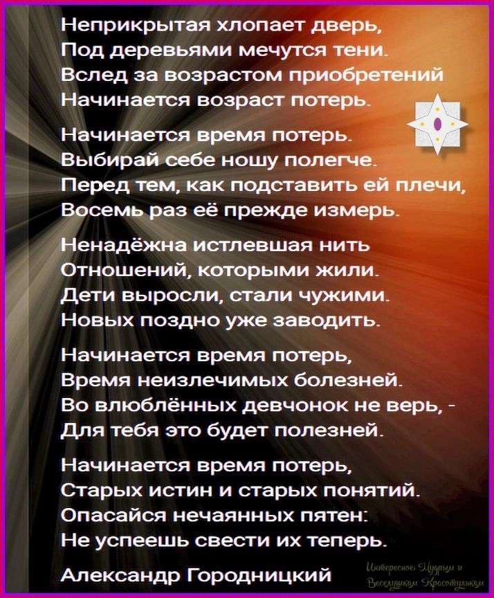 Неприкрытая хлопает дверь, Под деревьями мечутся тени. Вслед за возрастом приобретений Начинается возраст потерь. Начинается время потерь. Выбирай себе ношу полегче. Перед тем, как подставить ей плечи, Восемь раз её прежде измерь. Ненадёжна истлевшая нить Отношений, которыми жили. Дети выросли, стали чужими. Новых поздно уже заводить. Начинается