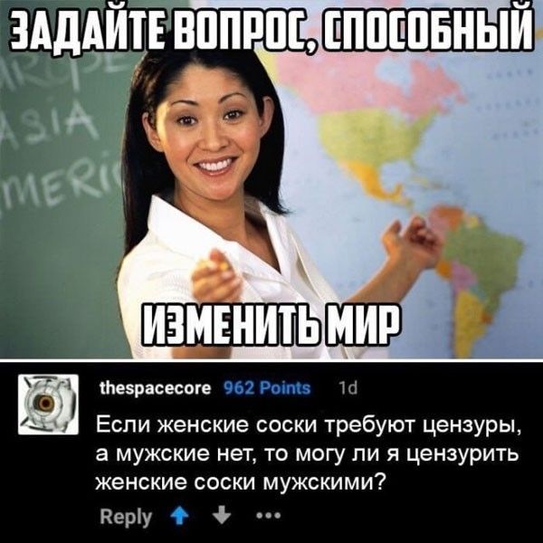 ЗАДАЙТЕ ВОПРОС, СПОСОБНЫЙ ИЗМЕНИТЬ МИР thespacecore 962 Points 1d Если женские соски требуют цензуры, а мужские нет, то могу ли я цензурить женские соски мужскими? Reply