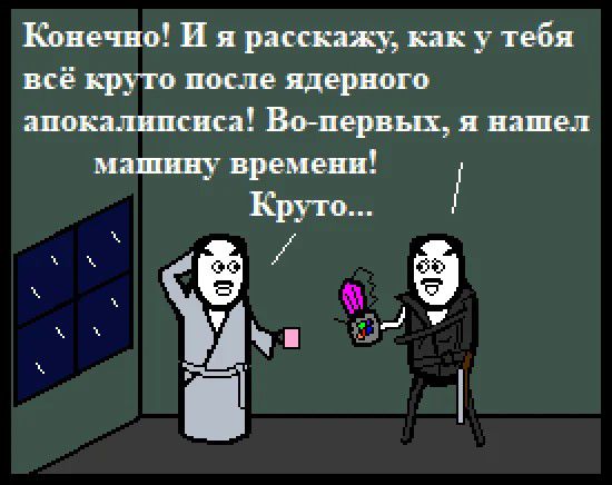 Конечно! И я расскажу, как у тебя всё круто после ядерного апокалипсиса! Во-первых, я нашел машину времени! Круто...