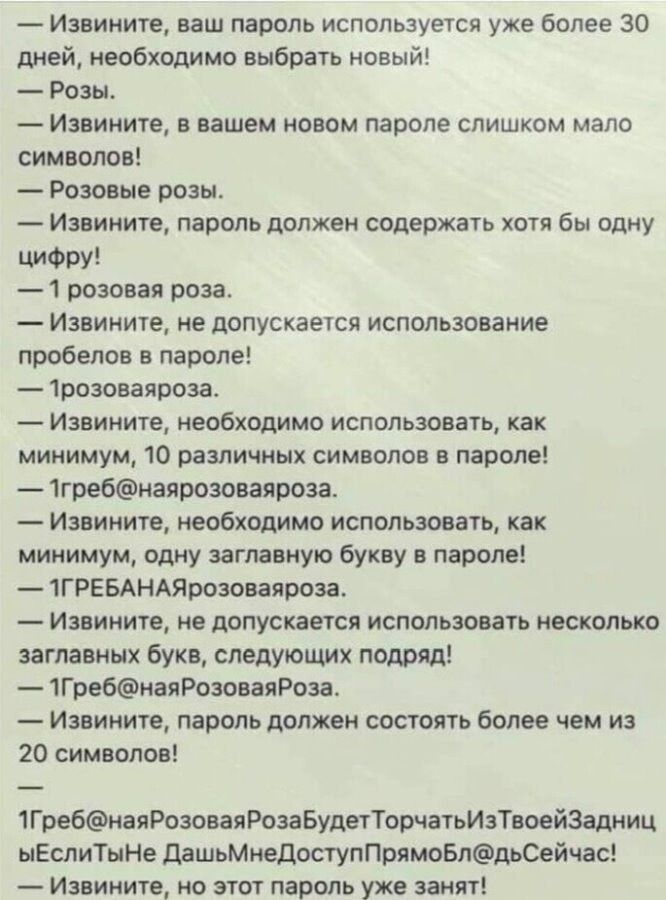 — Извините, ваш пароль используется уже более 30 дней, необходимо выбрать новый! — Розы. — Извините, в вашем новом пароле слишком мало символов! — Розовые розы. — Извините, пароль должен содержать хотя бы одну цифру! — 1 розовая роза. — Извините, не допускается использование пробелов в пароле! — 1розоваяроза. — Извините, необходимо использовать,