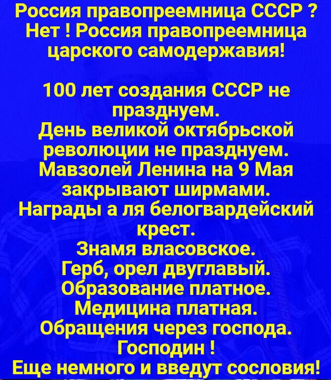 Россия правопреемница СССР ? Нет ! Россия правопреемница царского самодержавия! 100 лет создания СССР не празднуем. День великой октябрьской революции не празднуем. Мавзолей Ленина на 9 Мая закрывают ширмами. Награды а ля белогвардейский крест. Знамя власовское. Герб, орел двуглавый. Образование платное. Медицина платная. Обращения через господа.