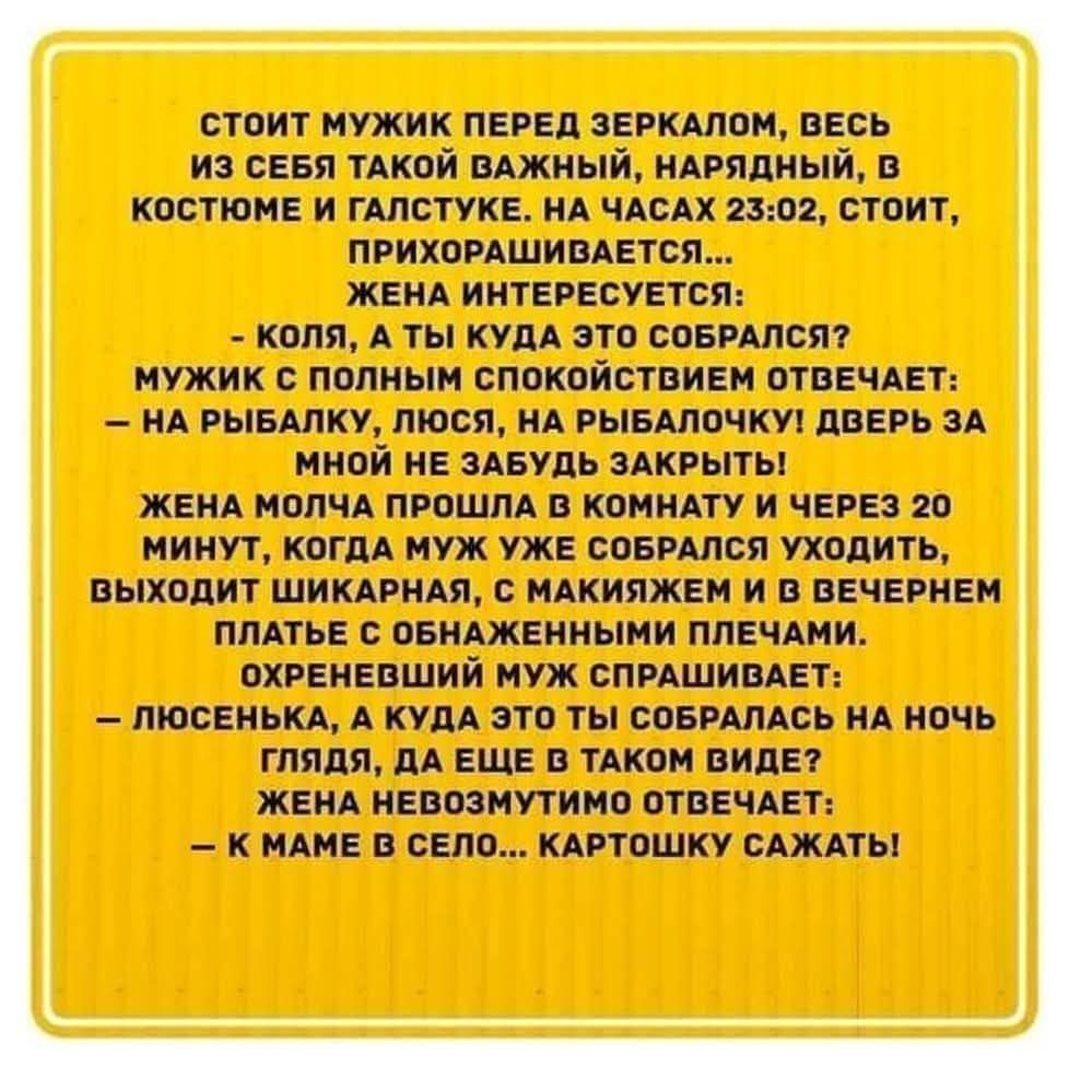 СТОИТ МУЖИК ПЕРЕД ЗЕРКАЛОМ, ВЕСЬ ИЗ СЕБЯ ТАКОЙ ВАЖНЫЙ, НАРЯДНЫЙ, В КОСТЮМЕ И ГАЛСТУКЕ. НА ЧАСАХ 23:02, СТОИТ, ПРИХОРАШИВАЕТСЯ...
ЖЕНА ИНТЕРЕСУЕТСЯ:
- КОЛЯ, А ТЫ КУДА ЭТО СОБРАЛСЯ?
МУЖИК С ПОЛНЫМ СПОКОЙСТВИЕМ ОТВЕЧАЕТ:
- НА РЫБАЛКУ, ЛЮСЯ, НА РЫБАЛОЧКУ! ДВЕРЬ ЗА МНОЙ НЕ ЗАБУДЬ ЗАКРЫТЬ!
ЖЕНА МОЛЧА ПРОШЛА В КОМНАТУ И ЧЕРЕЗ 20 МИНУТ, КОГДА МУЖ УЖЕ