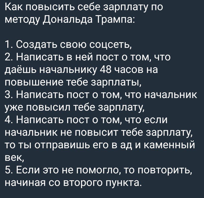 Как повысить себе зарплату по методу Дональда Трампа: 1. Создать свою соцсеть, 2. Написать в ней пост о том, что даешь начальнику 48 часов на повышение тебе зарплаты, 3. Написать пост о том, что начальник уже повысил тебе зарплату, 4. Написать пост о том, что если начальник не повысит тебе зарплату, то ты отправишь его в ад и каменный век, 5. Если
