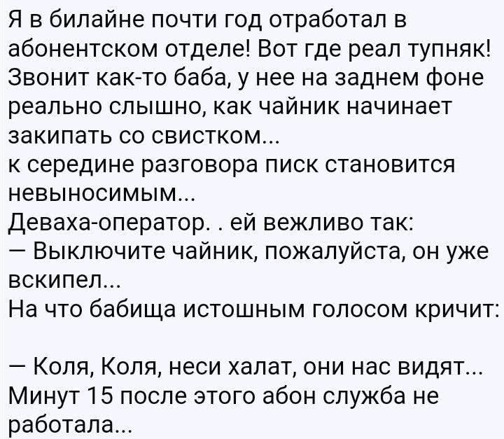 Я в билайне почти год отработал в абонентском отделе! Вот где реал тупняк! Звонит как-то баба, у нее на заднем фоне реально слышно, как чайник начинает закипать со свистком... к середине разговора писк становится невыносимым... Деваха-оператор. . ей вежливо так: — Выключите чайник, пожалуйста, он уже вскипел... На что бабища истошным голосом
