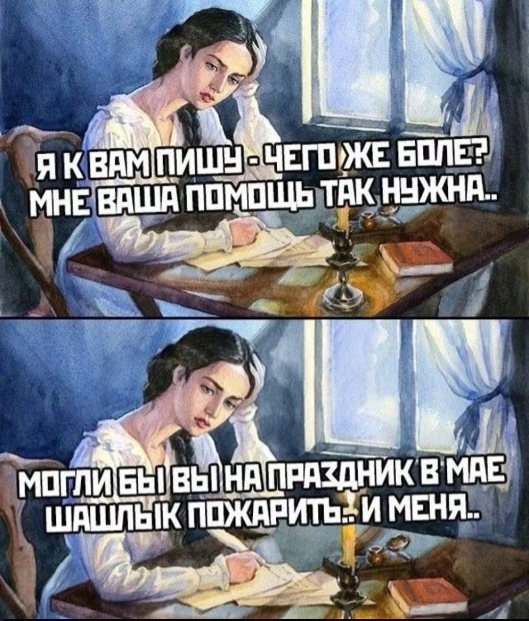 Я К ВАМ ПИШУ - ЧЕГО ЖЕ БОЛЕ? МНЕ ВАША ПОМОЩЬ ТАК НУЖНА.. МОГЛИ БЫ ВЫ НА ПРАЗДНИК В МАЕ ШАШЛЫК ПОЖАРИТЬ... И МЕНЯ..
