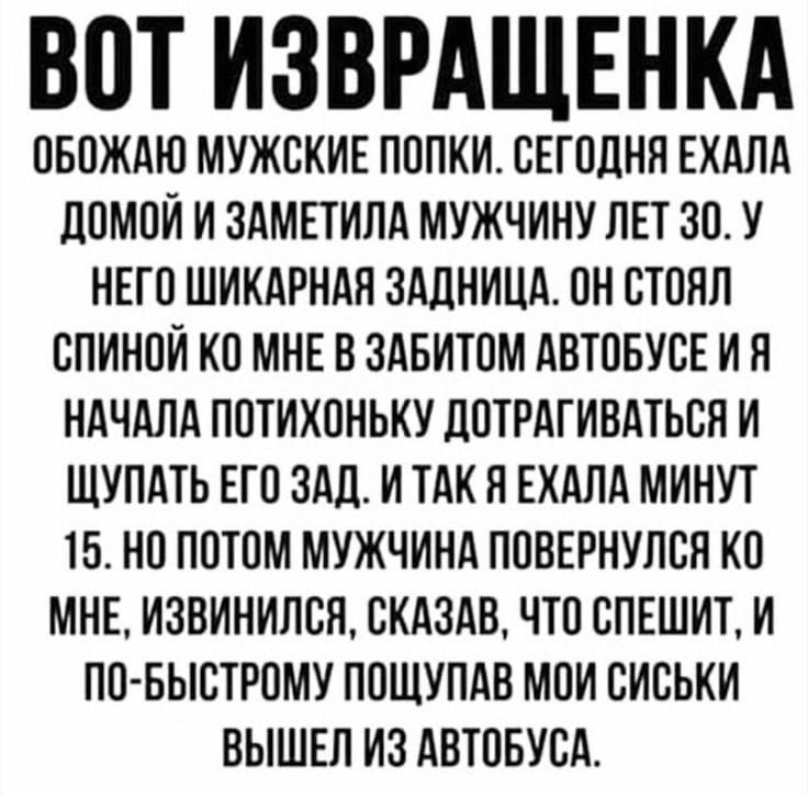 ВОТ ИЗВРАЩЕНКА
ОБОЖАЮ МУЖСКИЕ ПОПКИ. СЕГОДНЯ ЕХАЛА ДОМОЙ И ЗАМЕТИЛА МУЖЧИНУ ЛЕТ 30. У НЕГО ШИКАРНАЯ ЗАДНИЦА. ОН СТОЯЛ СПИНОЙ КО МНЕ В ЗАБИТОМ АВТОБУСЕ И Я НАЧАЛА ПОТИХОНЬКУ ДОТРАГИВАТЬСЯ И ЩУПАТЬ ЕГО ЗАД. И ТАК Я ЕХАЛА МИНУТ 15. НО ПОТОМ МУЖЧИНА ПОВЕРНУЛСЯ КО МНЕ, ИЗВИНИЛСЯ, СКАЗАВ, ЧТО СПЕШИТ, И ПО-БЫСТРОМУ ПОЩУПАВ МОИ СИСЬКИ ВЫШЕЛ ИЗ АВТОБУСА.