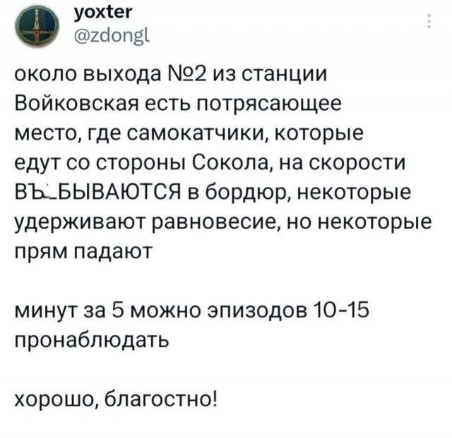 около выхода №2 из станции Войковская есть потрясающее место, где самокатчики, которые едут со стороны Сокола, на скорости ВЪ_БЫВАЮТСЯ в бордюр, некоторые удерживают равновесие, но некоторые прям падают минут за 5 можно эпизодов 10-15 пронаблюдать хорошо, благостно!