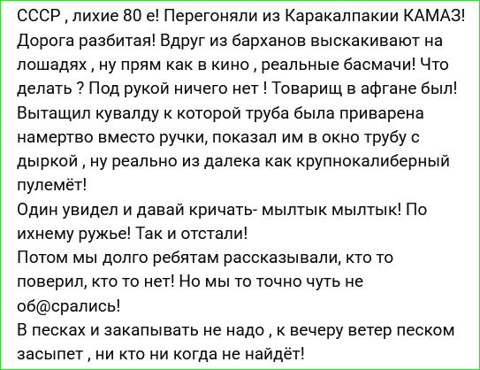 СССР, лихие 80 е! Перегоняли из Каракалпакии КАМАЗ! Дорога разбитая! Вдруг из барханов выскакивают на лошадях, ну прям как в кино, реальные басмачи! Что делать? Под рукой ничего нет! Товарищ в афгане был! Вытащил кувалду к которой труба была приварена намертво вместо ручки, показал им в окно трубу с дыркой, ну реально из далека как