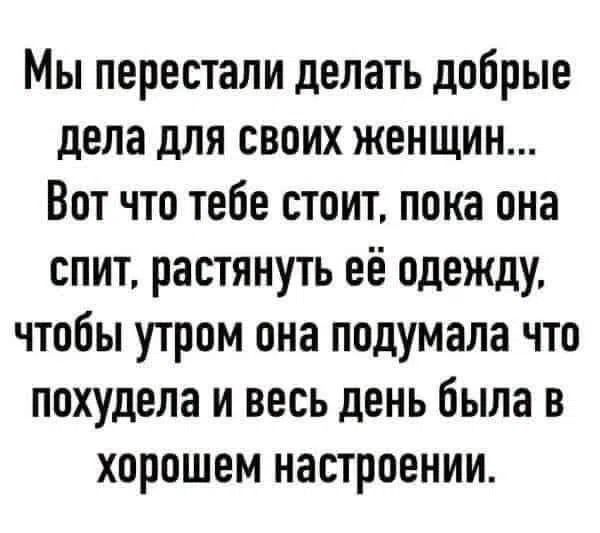 Мы перестали делать добрые дела для своих женщин... Вот что тебе стоит, пока она спит, растянуть её одежду, чтобы утром она подумала что похудела и весь день была в хорошем настроении.