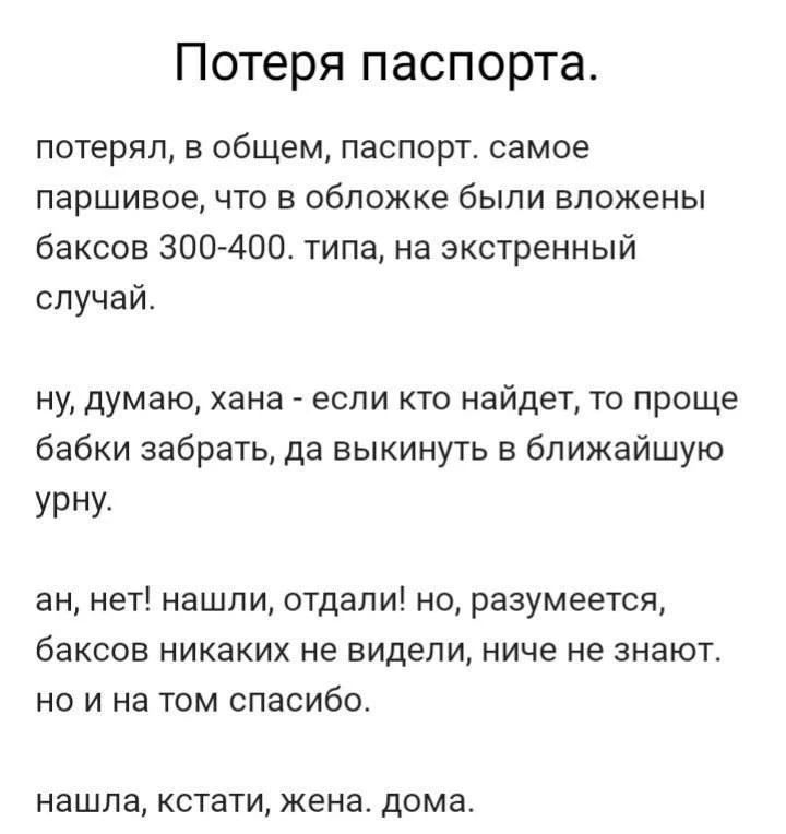 Потеря паспорта. потерял, в общем, паспорт. самое паршивое, что в обложке были вложены баксов 300-400. типа, на экстренный случай. ну, думаю, хана - если кто найдет, то проще бабки забрать, да выкинуть в ближайшую урну. ан, нет! нашли, отдадали! но, разумеется, баксов никаких не видели, ниче не знают. но и на том спасибо. нашла, кстати, жена.