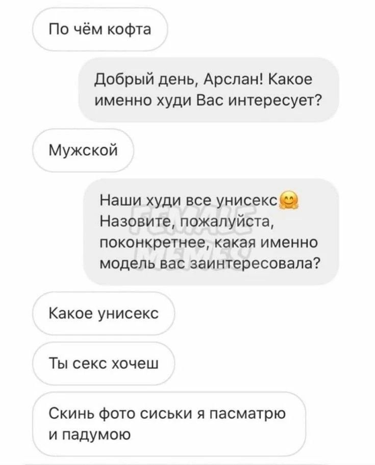 По чём кофта
Добрый день, Арслан! Какое именно худи Вас интересует?
Мужской
Наши худи все унисекс 😊 Назовите, пожалуйста, поконкретнее, какая именно модель вас заинтересовала?
Какое унисекс
Ты секс хочеш
Скинь фото сиськи я пасмотрю и падумою
