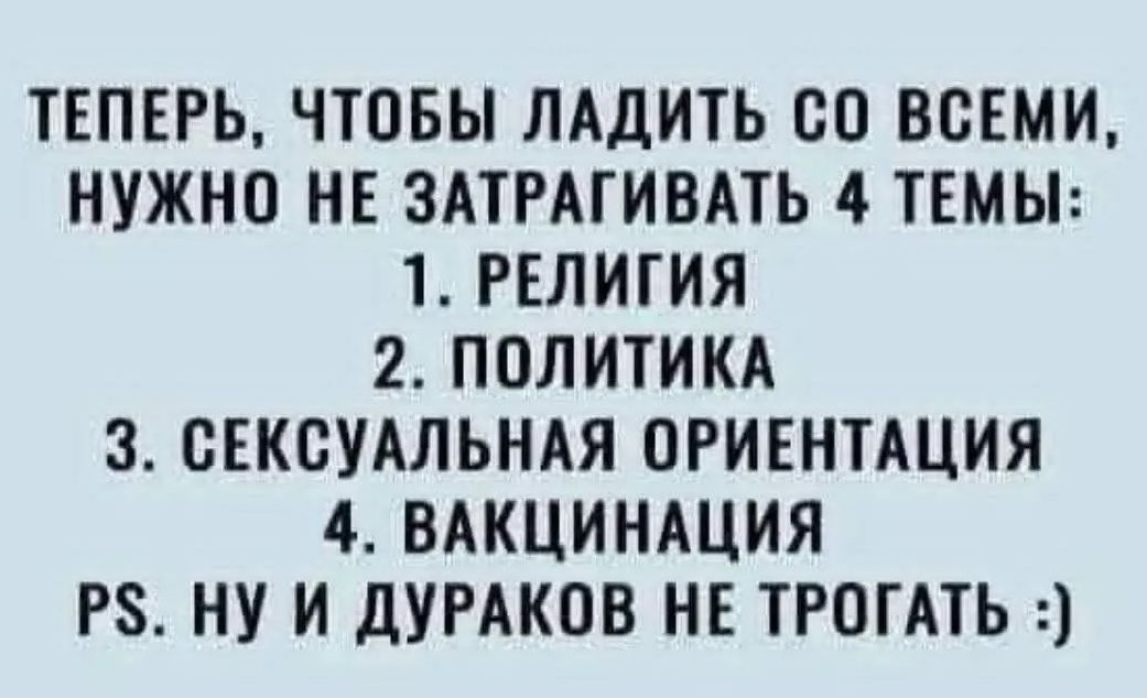 ТЕПЕРЬ, ЧТОБЫ ЛАДИТЬ СО ВСЕМИ, НУЖНО НЕ ЗАТРАГИВАТЬ 4 ТЕМЫ: 1. РЕЛИГИЯ 2. ПОЛИТИКА 3. СЕКСУАЛЬНАЯ ОРИЕНТАЦИЯ 4. ВАКЦИНАЦИЯ PS. НУ И ДУРАКОВ НЕ ТРОГАТЬ :)